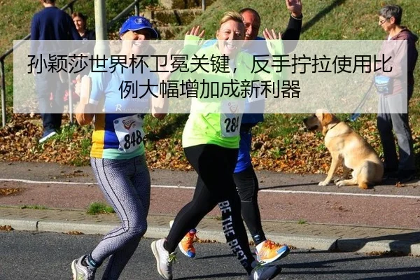 孙颖莎世界杯卫冕关键，反手拧拉使用比例大幅增加成新利器