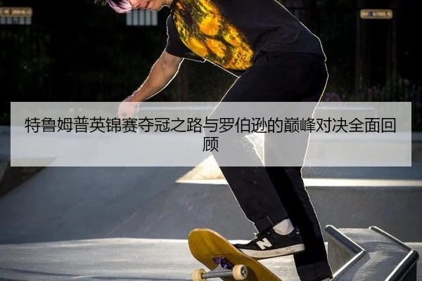 特鲁姆普英锦赛夺冠之路与罗伯逊的巅峰对决全面回顾