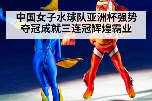 中国女子水球队亚洲杯强势夺冠成就三连冠辉煌霸业