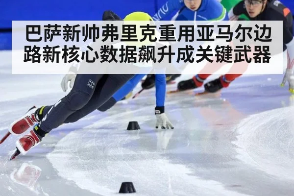 巴萨新帅弗里克重用亚马尔边路新核心数据飙升成关键武器