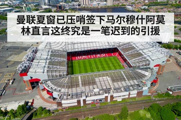 曼联夏窗已压哨签下马尔穆什阿莫林直言这终究是一笔迟到的引援