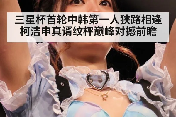 三星杯首轮中韩第一人狭路相逢 柯洁申真谞纹枰巅峰对撼前瞻