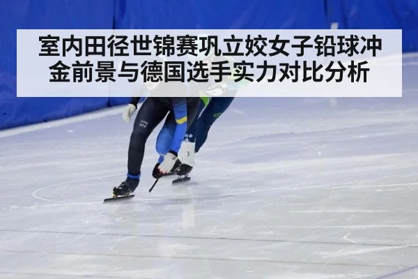室内田径世锦赛巩立姣女子铅球冲金前景与德国选手实力对比分析